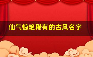 仙气惊艳稀有的古风名字,好听仙气十足的古风名字一眼惊艳的古风名字