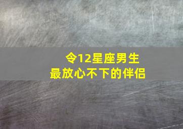 令12星座男生最放心不下的伴侣,令12星座男生最放心不下的伴侣是什么