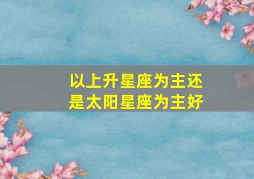 以上升星座为主还是太阳星座为主好,星座和上升星座哪个准综合分析星座和上升星座谁更准