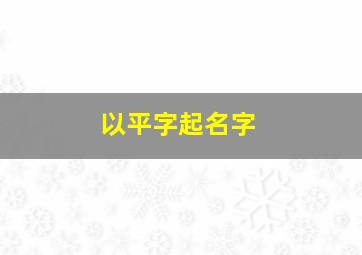 以平字起名字,以平字起名字男孩