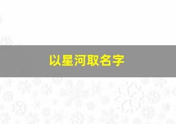 以星河取名字,星河的名字配什么名字