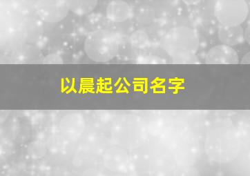 以晨起公司名字,晨起公司名字大全