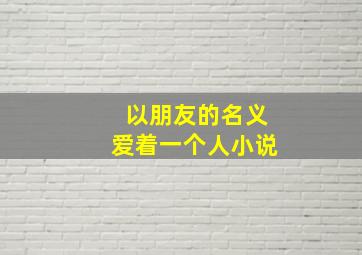 以朋友的名义爱着一个人小说,以朋友的名义爱着一个人的电影