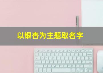 以银杏为主题取名字,关于银杏好听的名字