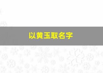 以黄玉取名字,黄玉名字好听