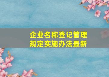 企业名称登记管理规定实施办法最新,个人独资企业登记管理办法是什么