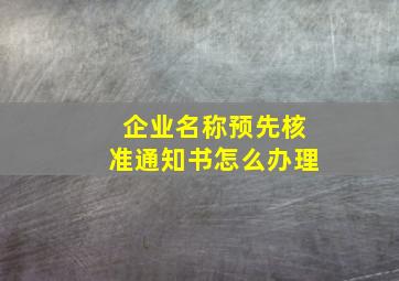 企业名称预先核准通知书怎么办理,公司名称预先核准通知书拿到手之后开始办什么