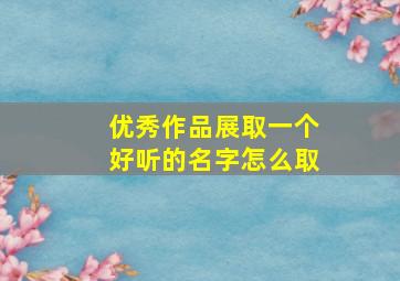 优秀作品展取一个好听的名字怎么取,作品展创意名称