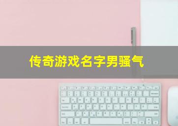 传奇游戏名字男骚气,传奇游戏霸气名字比较霸气的游戏名