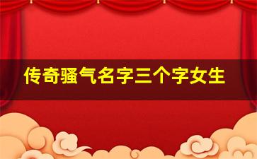 传奇骚气名字三个字女生,网名大全骚气三个字