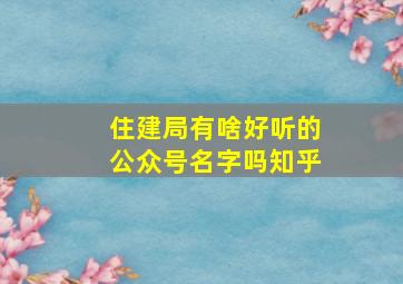 住建局有啥好听的公众号名字吗知乎,住建部微信公众号是什么