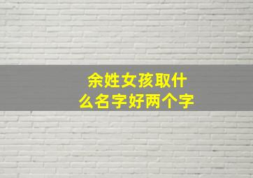 余姓女孩取什么名字好两个字,余姓女孩取什么名字好两个字好听