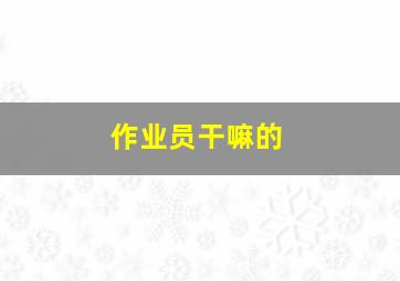 作业员干嘛的,作业员累吗