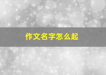 作文名字怎么起,作文如何起名字