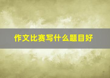 作文比赛写什么题目好,作文比赛应该写什么作文