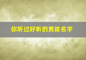 你听过好听的男孩名字,你听过好听的男孩名字有哪些