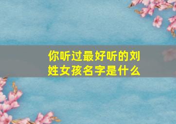 你听过最好听的刘姓女孩名字是什么,你听过最好听的刘姓女孩名字是什么英文