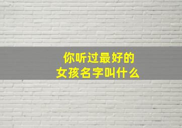 你听过最好的女孩名字叫什么,听起来很好听的女生名字