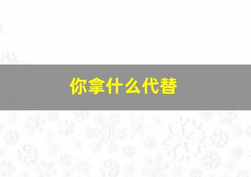 你拿什么代替,你会用什么代替