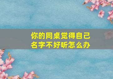 你的同桌觉得自己名字不好听怎么办,同桌叫我小名