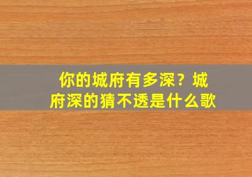 你的城府有多深？城府深的猜不透是什么歌,你的城府有多深?城府深的猜不透是什么歌曲