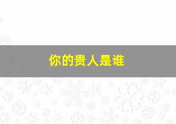 你的贵人是谁,谁才是你真正的贵人