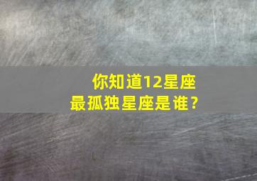 你知道12星座最孤独星座是谁？,你知道12星座最孤独星座是谁吗