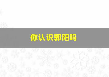 你认识郭阳吗,你认识郭阳吗英文翻译