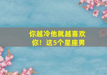 你越冷他就越喜欢你！这5个星座男,越爱你越冷落你的星座男