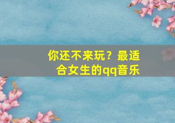 你还不来玩？最适合女生的qq音乐,适合女生的qq名称有哪些