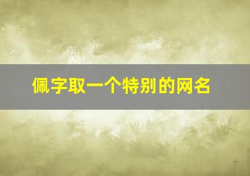 佩字取一个特别的网名,佩字取一个特别的网名男