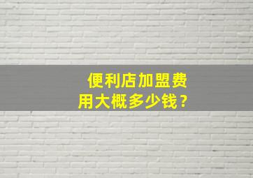 便利店加盟费用大概多少钱？