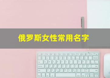 俄罗斯女性常用名字,俄罗斯女性常用名字 和姓名