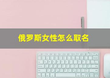 俄罗斯女性怎么取名,俄罗斯女生起名