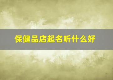 保健品店起名听什么好,保健品店起名听什么好听点