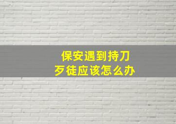 保安遇到持刀歹徒应该怎么办,保安遇到坏人怎么办