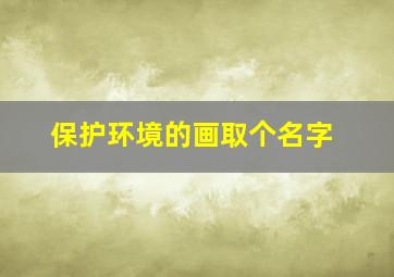 保护环境的画取个名字,保护环境儿童画取名