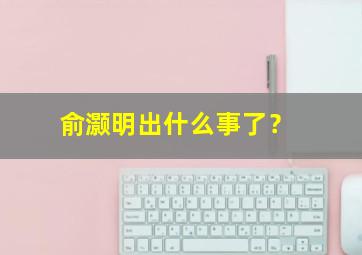 俞灏明出什么事了？,俞灏明是谁?