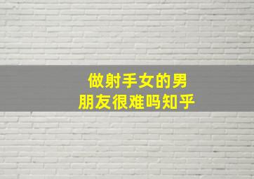 做射手女的男朋友很难吗知乎,你会找一个射手座的男生当男朋友吗