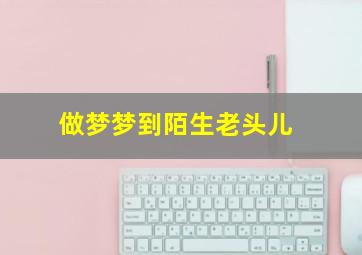 做梦梦到陌生老头儿,做梦梦到陌生老头儿死了