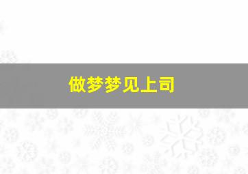 做梦梦见上司,做梦梦见上司什么意思