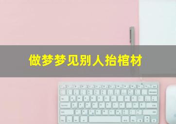 做梦梦见别人抬棺材,做梦梦见别人抬棺材是什么意思周公解梦