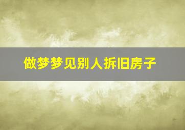 做梦梦见别人拆旧房子,做梦梦见别人拆旧房子好不好