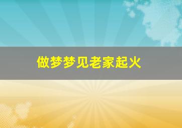 做梦梦见老家起火,做梦梦见老家起火是怎么回事