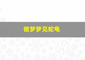 做梦梦见蛇龟,做梦梦见蛇龟什么意思