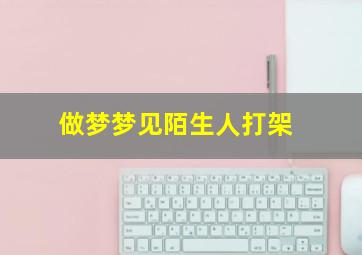 做梦梦见陌生人打架,做梦梦见陌生人打架见血了