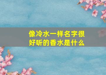 像冷水一样名字很好听的香水是什么,叫冷水的香水