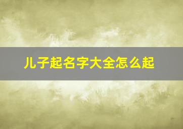 儿子起名字大全怎么起,儿子起名字大全2024