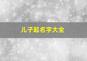 儿子起名字大全,儿子起名字大全2024