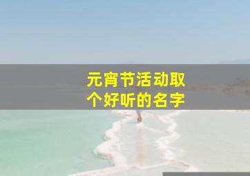 元宵节活动取个好听的名字,关于元宵节活动名字